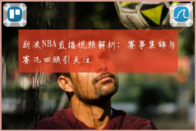 新浪NBA直播视频解析：赛事集锦与赛况回顾引关注