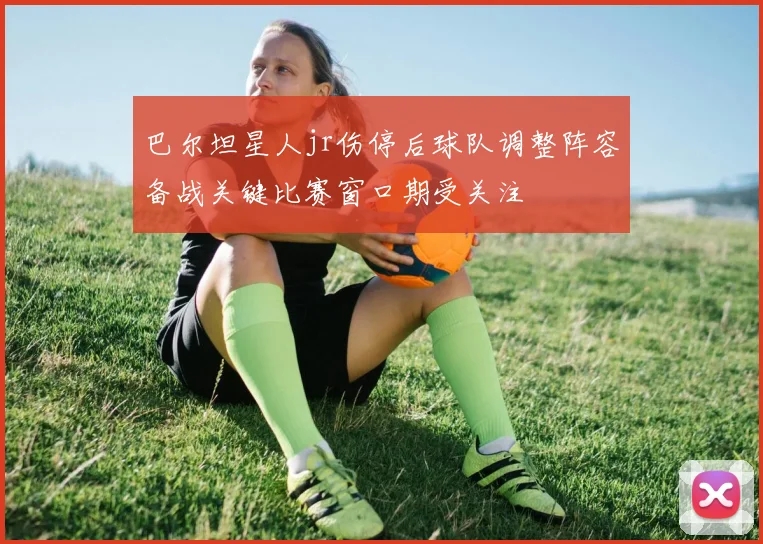 巴尔坦星人jr伤停后球队调整阵容备战关键比赛窗口期受关注
