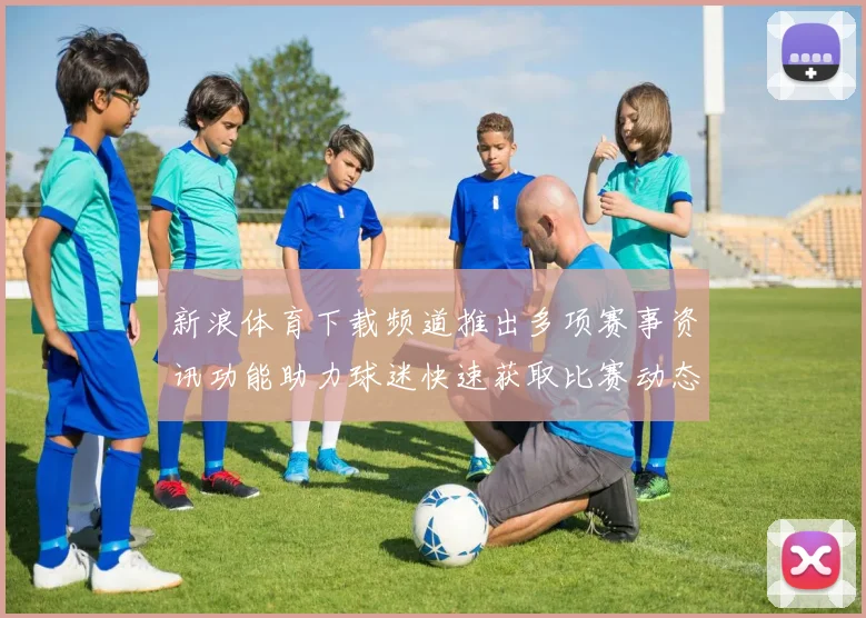 新浪体育下载频道推出多项赛事资讯功能助力球迷快速获取比赛动态